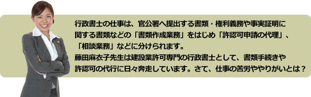 行政書士の仕事は、官公署へ提出する書類・権利義務や事実証明に
関する書類などの「書類作成業務」をはじめ「許認可申請の代理」、
「相談業務」などに分けられます。
藤田麻衣子先生は建設業許可専門の行政書士として、書類手続きや
許認可の代行に日々奔走しています。さて、仕事の苦労や魅力とは?
