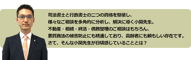 司法書士と行政書士の二つの資格を駆使し、様々なご相談を多角的に分析する小関先生。
悪質商法の被害防止にも精通しており、高齢者にも頼もしい存在です。
さて、そんな小関先生が日頃感じていることとは?