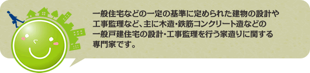 一般住宅などの一定の基準に定められた建物の設計や工事監理など、主に木造・鉄筋コンクリート造などの一般戸建住宅の設計・工事監理を行う家造りに関する専門家です。