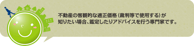 不動産の客観的な適正価格(裁判等で使用する)が知りたい場合、鑑定したりアドバイスを行う専門家です。