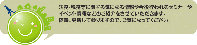 法務・税務等に関する気になる情報や今後行われるセミナーやイベント情報などのご紹介をさせていただきます。